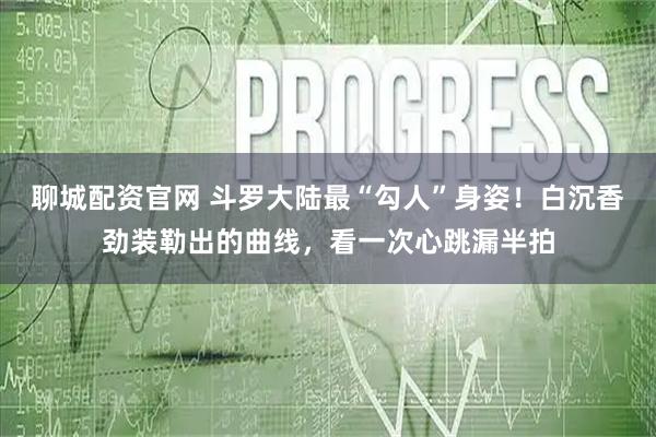 聊城配资官网 斗罗大陆最“勾人”身姿!白沉香劲装勒出的曲线,看一次心跳漏半拍