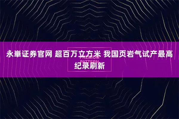永崋证券官网 超百万立方米 我国页岩气试产最高纪录刷新