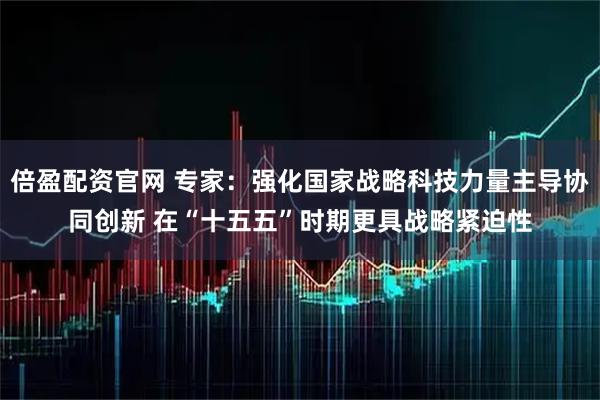 倍盈配资官网 专家：强化国家战略科技力量主导协同创新 在“十五五”时期更具战略紧迫性