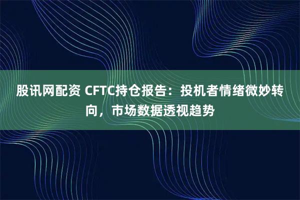 股讯网配资 CFTC持仓报告：投机者情绪微妙转向，市场数据透视趋势