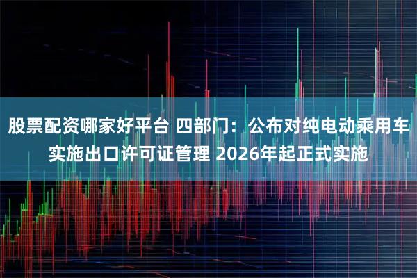 股票配资哪家好平台 四部门：公布对纯电动乘用车实施出口许可证管理 2026年起正式实施
