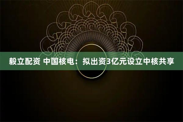 毅立配资 中国核电：拟出资3亿元设立中核共享