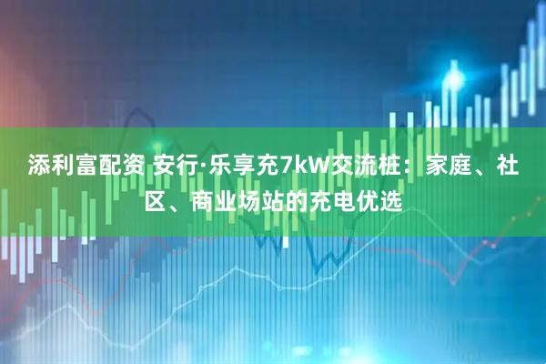 添利富配资 安行·乐享充7kW交流桩:家庭、社区、商业场站的充电优选