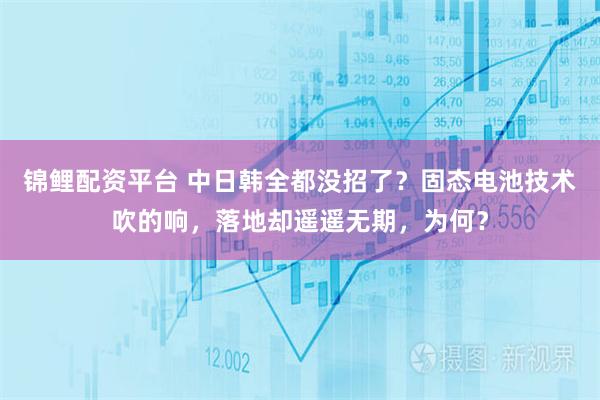 锦鲤配资平台 中日韩全都没招了？固态电池技术吹的响，落地却遥遥无期，为何？