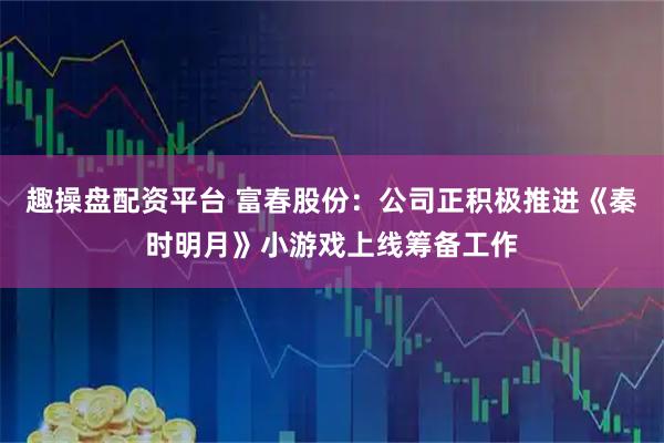 趣操盘配资平台 富春股份：公司正积极推进《秦时明月》小游戏上线筹备工作