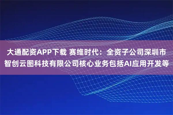 大通配资APP下载 赛维时代：全资子公司深圳市智创云图科技有限公司核心业务包括AI应用开发等