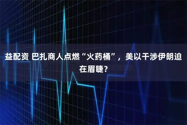 益配资 巴扎商人点燃“火药桶”，美以干涉伊朗迫在眉睫？