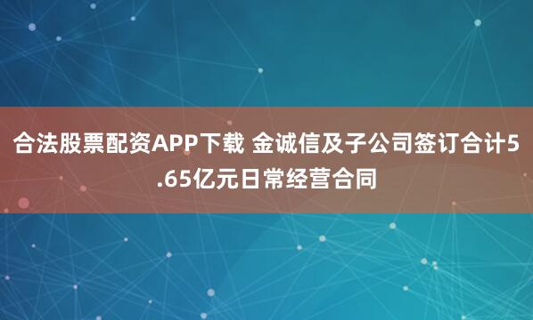 合法股票配资APP下载 金诚信及子公司签订合计5.65亿元日常经营合同
