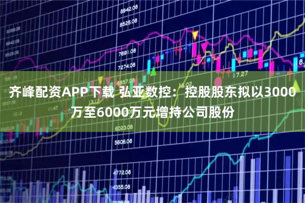 齐峰配资APP下载 弘亚数控：控股股东拟以3000万至6000万元增持公司股份