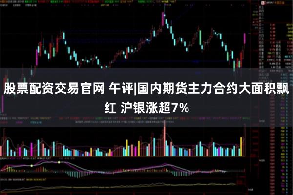 股票配资交易官网 午评|国内期货主力合约大面积飘红 沪银涨超7%