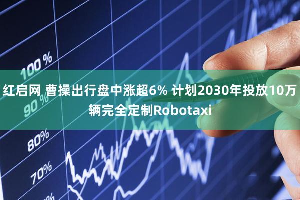 红启网 曹操出行盘中涨超6% 计划2030年投放10万辆完全定制Robotaxi
