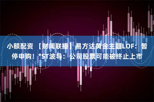 小额配资 【财闻联播】易方达黄金主题LOF：暂停申购！*ST波导：公司股票可能被终止上市