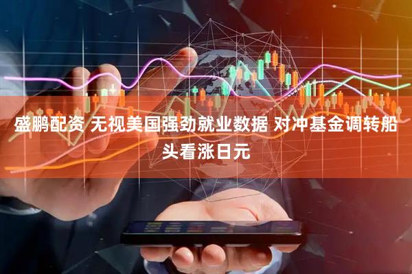 盛鹏配资 无视美国强劲就业数据 对冲基金调转船头看涨日元