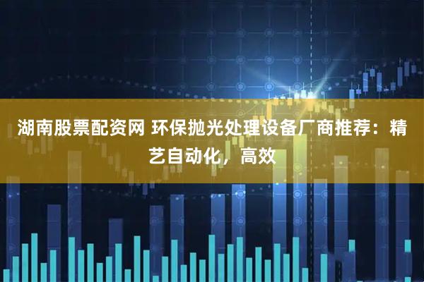 湖南股票配资网 环保抛光处理设备厂商推荐:精艺自动化,高效