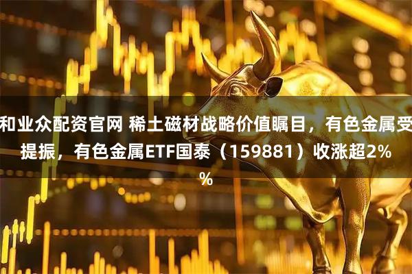 和业众配资官网 稀土磁材战略价值瞩目,有色金属受提振,有色金属ETF国泰(159881)收涨超2%