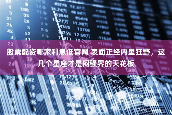 股票配资哪家利息低官网 表面正经内里狂野，这几个星座才是闷骚界的天花板