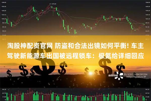 淘股神配资官网 防盗和合法出镜如何平衡! 车主驾驶新能源车出国被远程锁车:极氪给详细回应