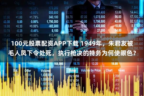 100元股票配资APP下载 1949年，朱君友被毛人凤下令处死，执行枪决的特务为何使眼色？