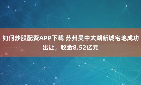 如何炒股配资APP下载 苏州吴中太湖新城宅地成功出让，收金8.52亿元